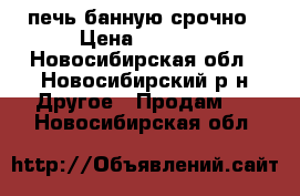 печь банную срочно › Цена ­ 8 500 - Новосибирская обл., Новосибирский р-н Другое » Продам   . Новосибирская обл.